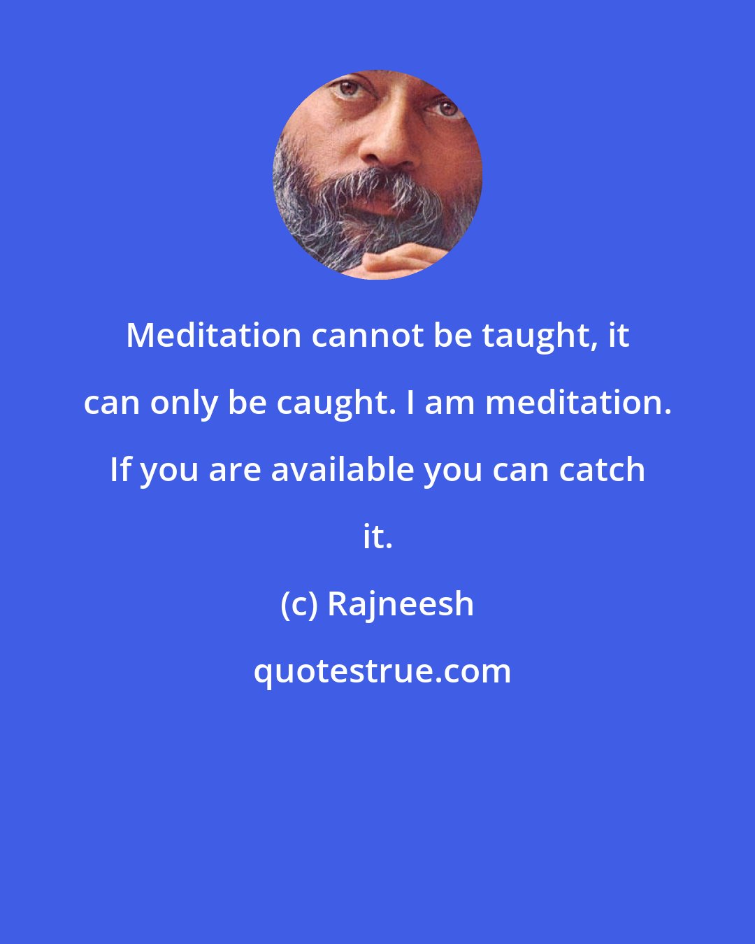 Rajneesh: Meditation cannot be taught, it can only be caught. I am meditation. If you are available you can catch it.