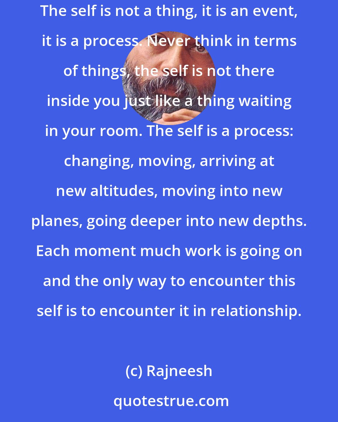 Rajneesh: Self-knowledge is not the knowledge of a dead self, self-knowledge is the knowledge of the process of the self. It is an alive phenomenon. The self is not a thing, it is an event, it is a process. Never think in terms of things, the self is not there inside you just like a thing waiting in your room. The self is a process: changing, moving, arriving at new altitudes, moving into new planes, going deeper into new depths. Each moment much work is going on and the only way to encounter this self is to encounter it in relationship.