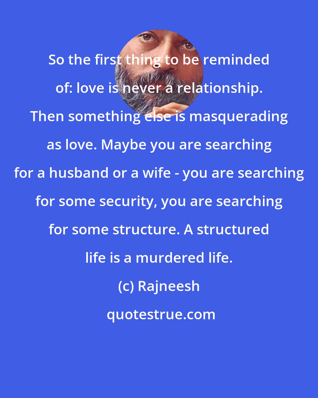 Rajneesh: So the first thing to be reminded of: love is never a relationship. Then something else is masquerading as love. Maybe you are searching for a husband or a wife - you are searching for some security, you are searching for some structure. A structured life is a murdered life.