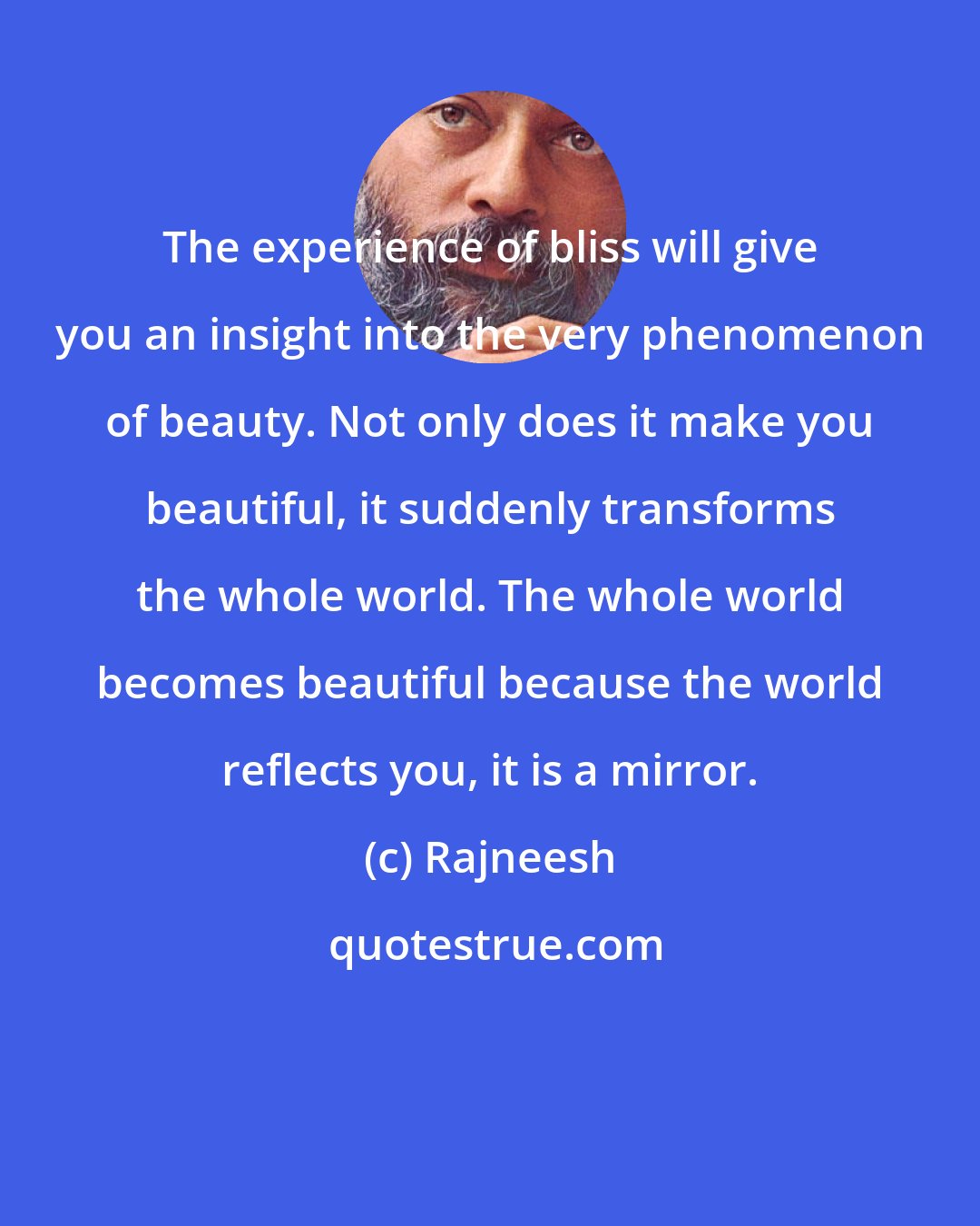 Rajneesh: The experience of bliss will give you an insight into the very phenomenon of beauty. Not only does it make you beautiful, it suddenly transforms the whole world. The whole world becomes beautiful because the world reflects you, it is a mirror.