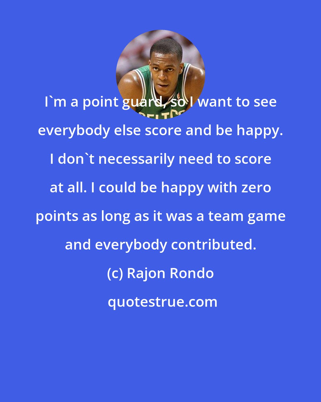 Rajon Rondo: I'm a point guard, so I want to see everybody else score and be happy. I don't necessarily need to score at all. I could be happy with zero points as long as it was a team game and everybody contributed.