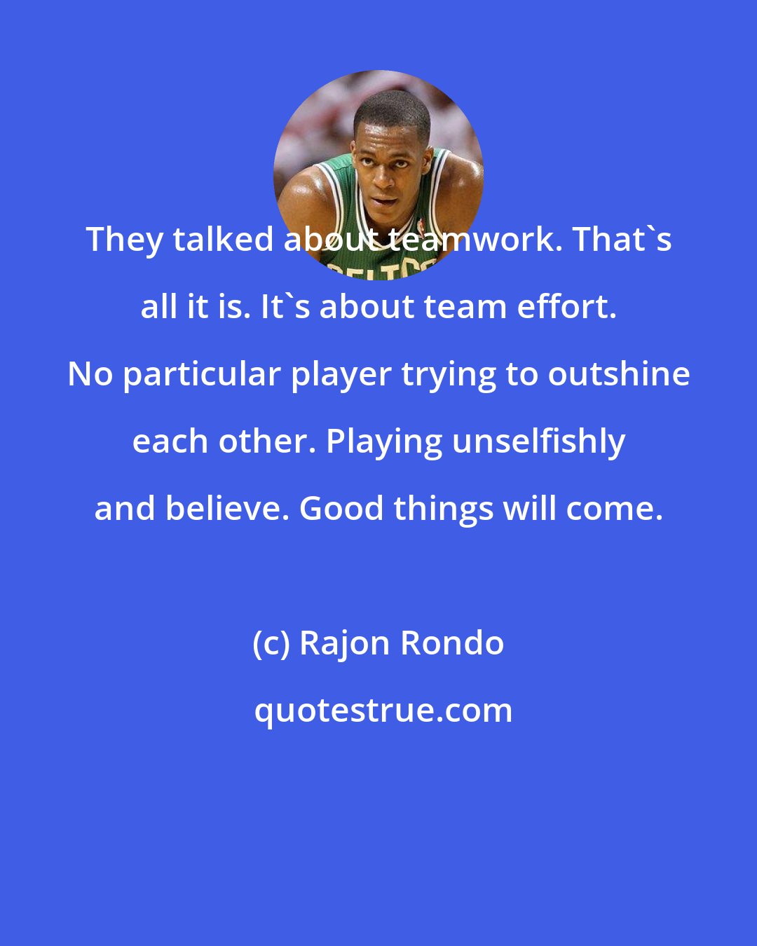 Rajon Rondo: They talked about teamwork. That's all it is. It's about team effort. No particular player trying to outshine each other. Playing unselfishly and believe. Good things will come.