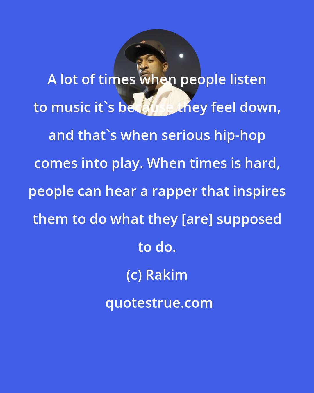 Rakim: A lot of times when people listen to music it's because they feel down, and that's when serious hip-hop comes into play. When times is hard, people can hear a rapper that inspires them to do what they [are] supposed to do.