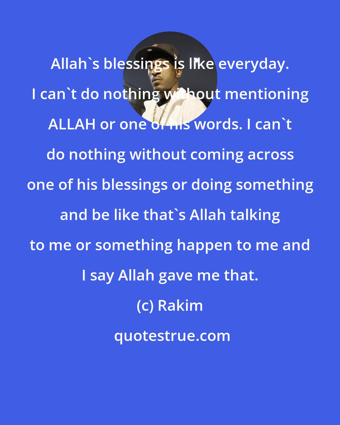 Rakim: Allah's blessings is like everyday. I can't do nothing without mentioning ALLAH or one of his words. I can't do nothing without coming across one of his blessings or doing something and be like that's Allah talking to me or something happen to me and I say Allah gave me that.