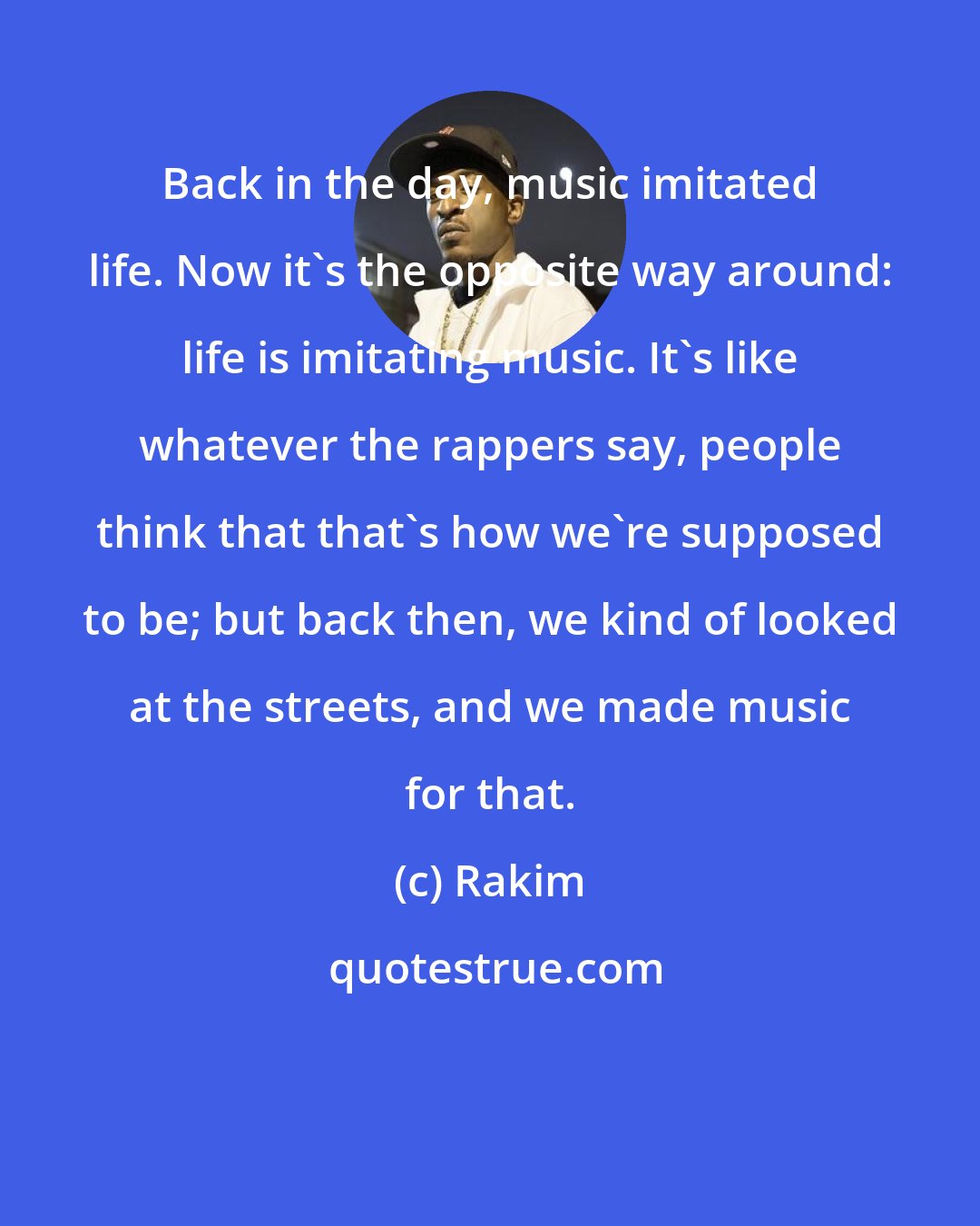 Rakim: Back in the day, music imitated life. Now it's the opposite way around: life is imitating music. It's like whatever the rappers say, people think that that's how we're supposed to be; but back then, we kind of looked at the streets, and we made music for that.