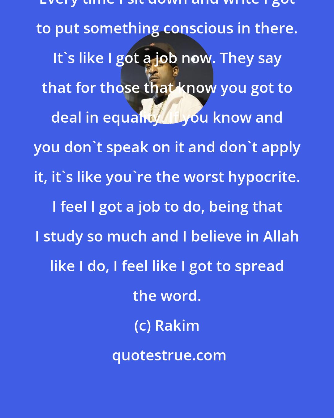 Rakim: Every time I sit down and write I got to put something conscious in there. It's like I got a job now. They say that for those that know you got to deal in equality. If you know and you don't speak on it and don't apply it, it's like you're the worst hypocrite. I feel I got a job to do, being that I study so much and I believe in Allah like I do, I feel like I got to spread the word.