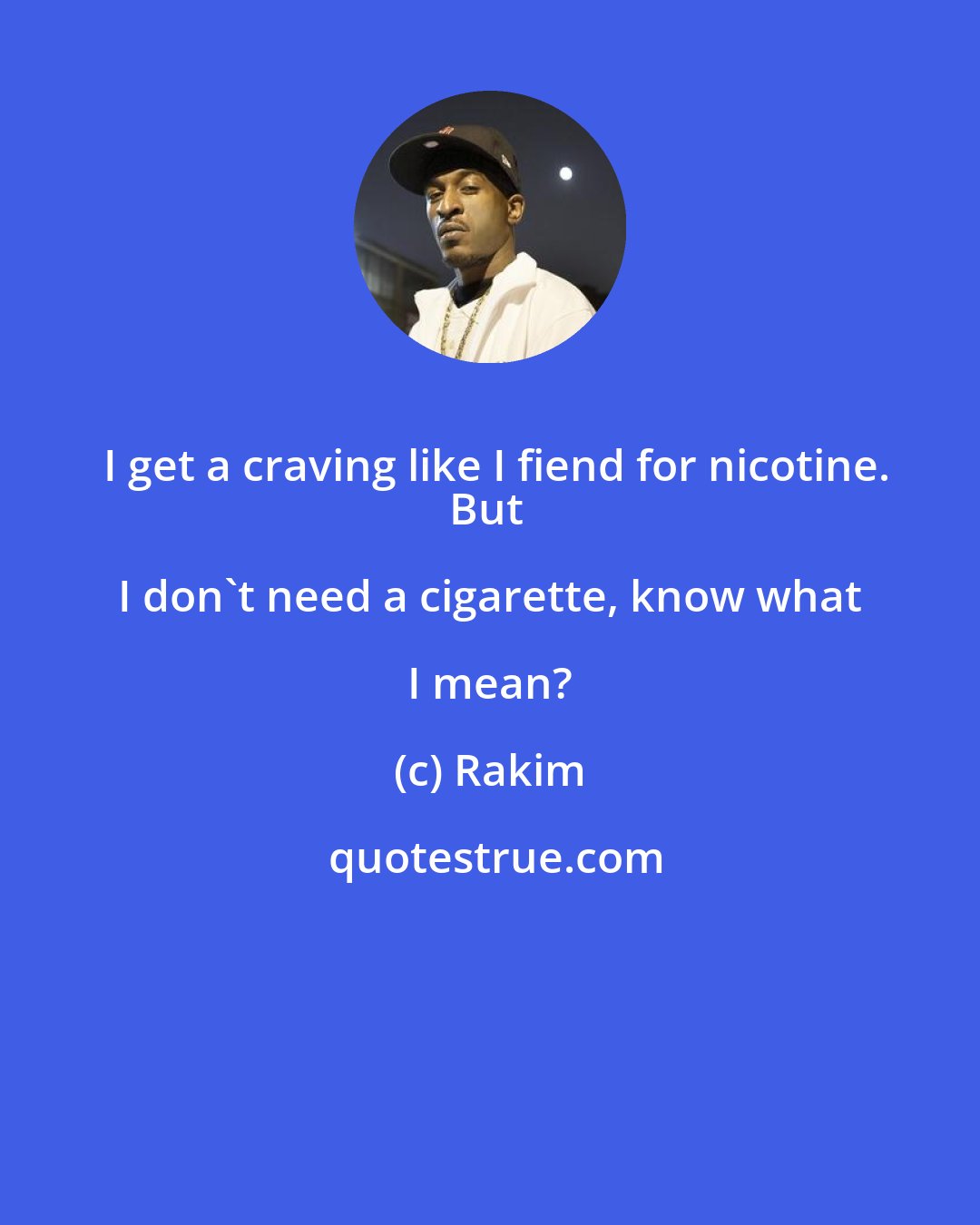 Rakim: I get a craving like I fiend for nicotine.
But I don't need a cigarette, know what I mean?