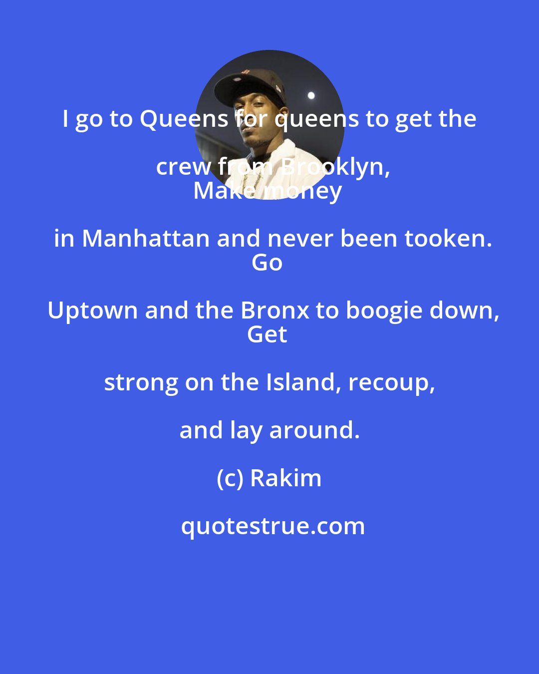 Rakim: I go to Queens for queens to get the crew from Brooklyn,
Make money in Manhattan and never been tooken.
Go Uptown and the Bronx to boogie down,
Get strong on the Island, recoup, and lay around.