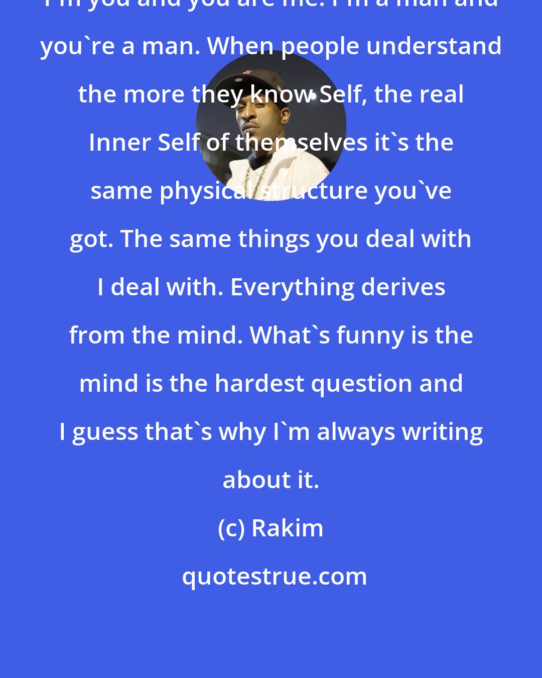Rakim: I'm you and you are me. I'm a man and you're a man. When people understand the more they know Self, the real Inner Self of themselves it's the same physical structure you've got. The same things you deal with I deal with. Everything derives from the mind. What's funny is the mind is the hardest question and I guess that's why I'm always writing about it.