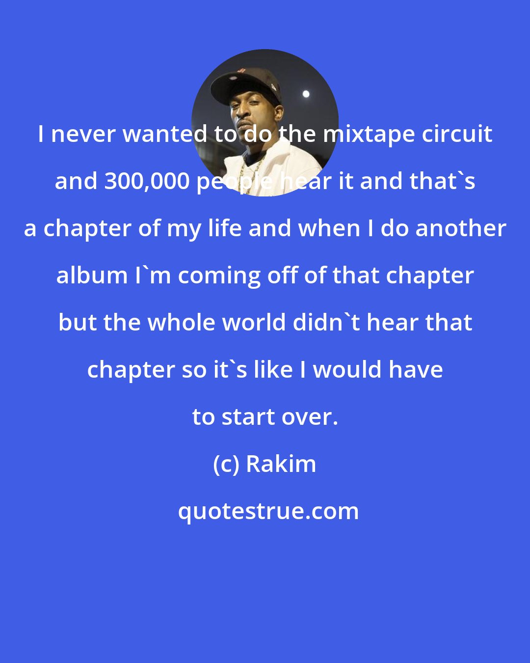 Rakim: I never wanted to do the mixtape circuit and 300,000 people hear it and that's a chapter of my life and when I do another album I'm coming off of that chapter but the whole world didn't hear that chapter so it's like I would have to start over.