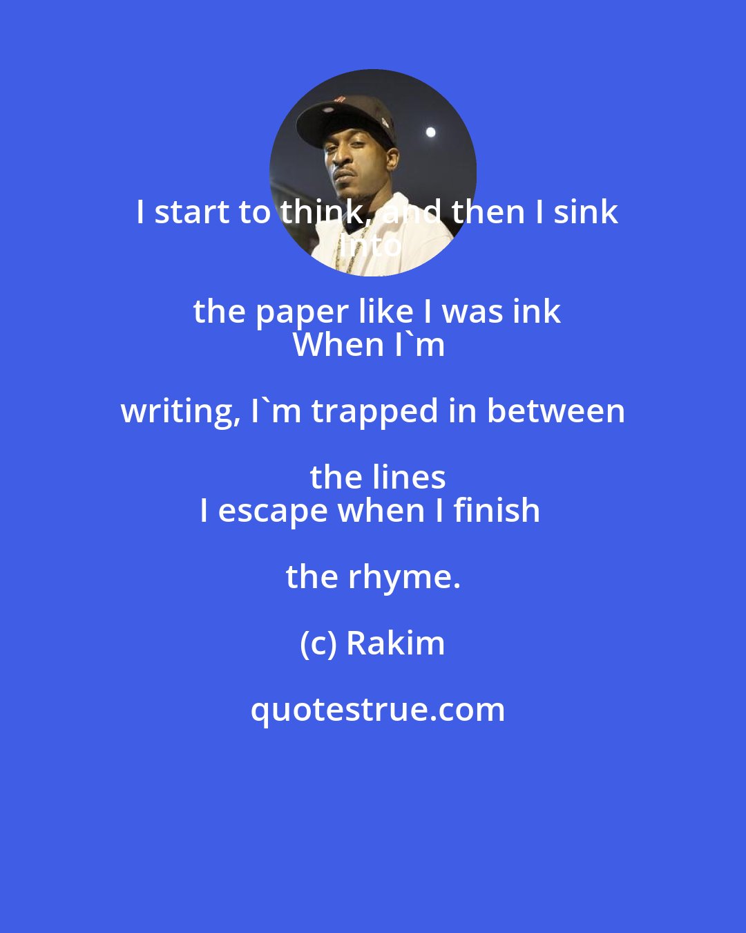 Rakim: I start to think, and then I sink
Into the paper like I was ink
When I'm writing, I'm trapped in between the lines
I escape when I finish the rhyme.