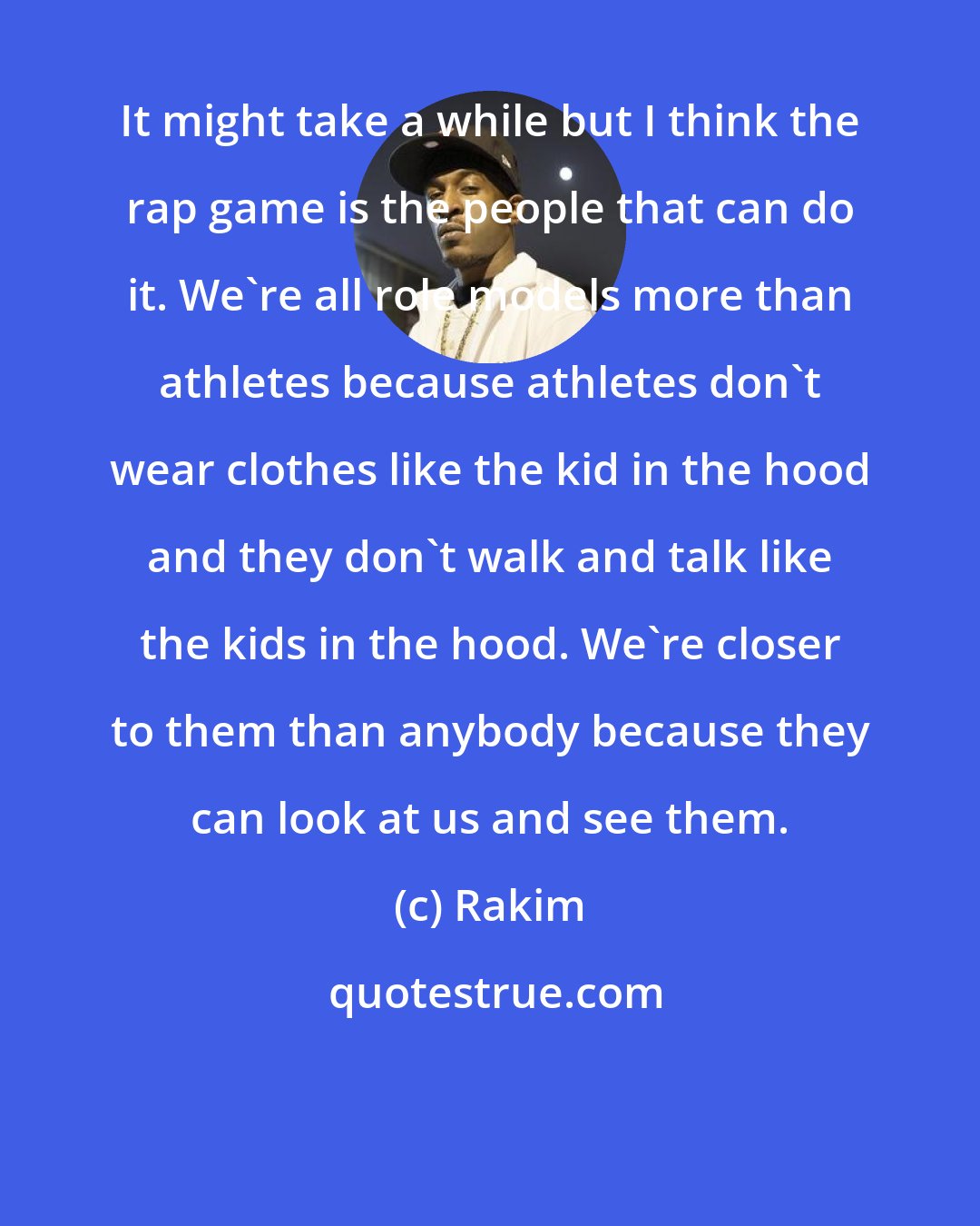 Rakim: It might take a while but I think the rap game is the people that can do it. We're all role models more than athletes because athletes don't wear clothes like the kid in the hood and they don't walk and talk like the kids in the hood. We're closer to them than anybody because they can look at us and see them.