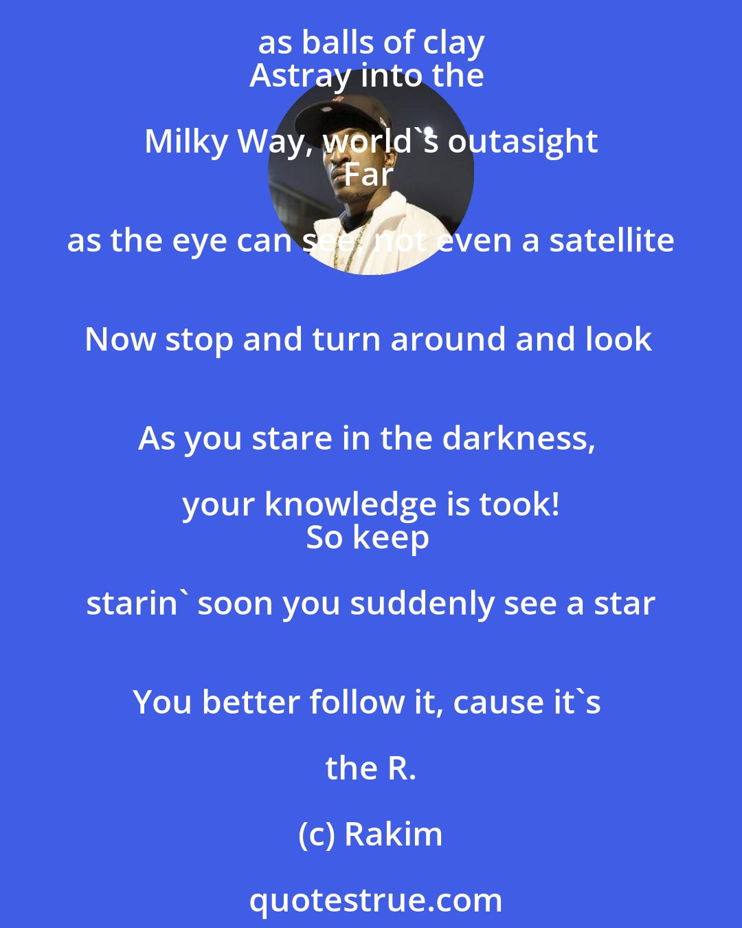 Rakim: Let's travel at magnificent speeds around the universe 
What could you say as the Earth gets further and further away 
Planets are small as balls of clay 
Astray into the Milky Way, world's outasight 
Far as the eye can see, not even a satellite 
Now stop and turn around and look 
As you stare in the darkness, your knowledge is took! 
So keep starin' soon you suddenly see a star 
You better follow it, cause it's the R.