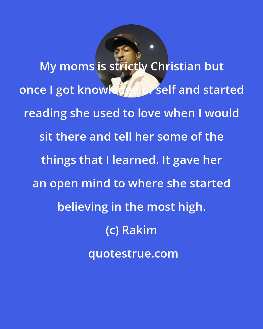 Rakim: My moms is strictly Christian but once I got knowledge of self and started reading she used to love when I would sit there and tell her some of the things that I learned. It gave her an open mind to where she started believing in the most high.