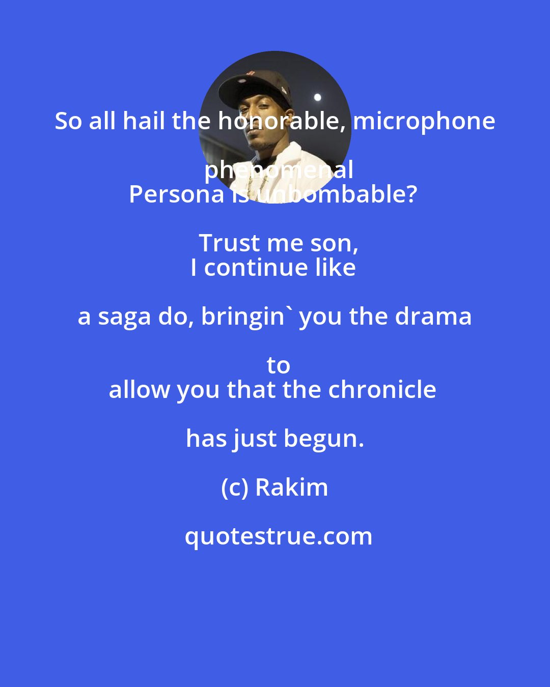 Rakim: So all hail the honorable, microphone phenomenal
Persona is unbombable? Trust me son,
I continue like a saga do, bringin' you the drama to
allow you that the chronicle has just begun.