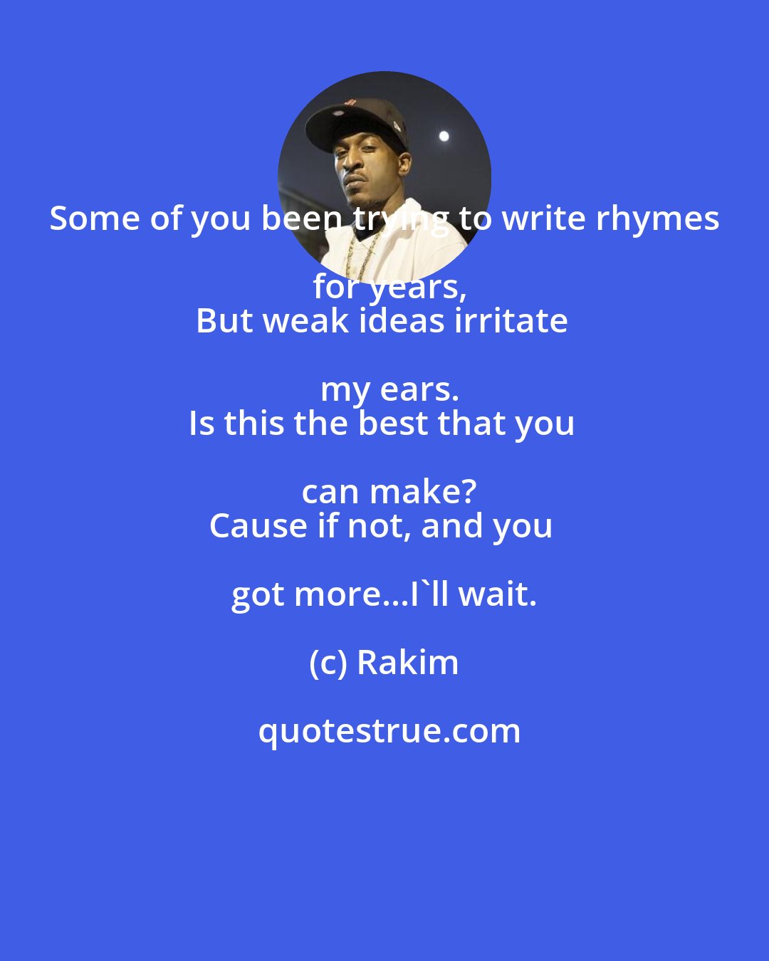 Rakim: Some of you been trying to write rhymes for years,
But weak ideas irritate my ears.
Is this the best that you can make?
Cause if not, and you got more...I'll wait.