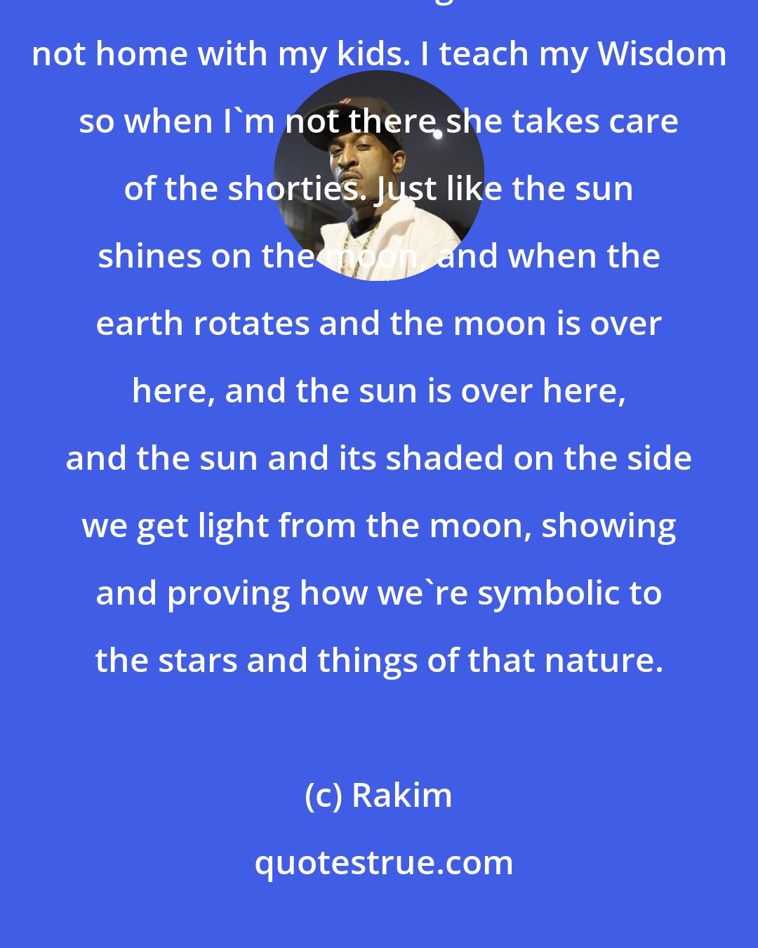 Rakim: The man is the captain, the women is the lieutenant and the kids are the soldiers. Like right now I'm not home with my kids. I teach my Wisdom so when I'm not there she takes care of the shorties. Just like the sun shines on the moon, and when the earth rotates and the moon is over here, and the sun is over here, and the sun and its shaded on the side we get light from the moon, showing and proving how we're symbolic to the stars and things of that nature.