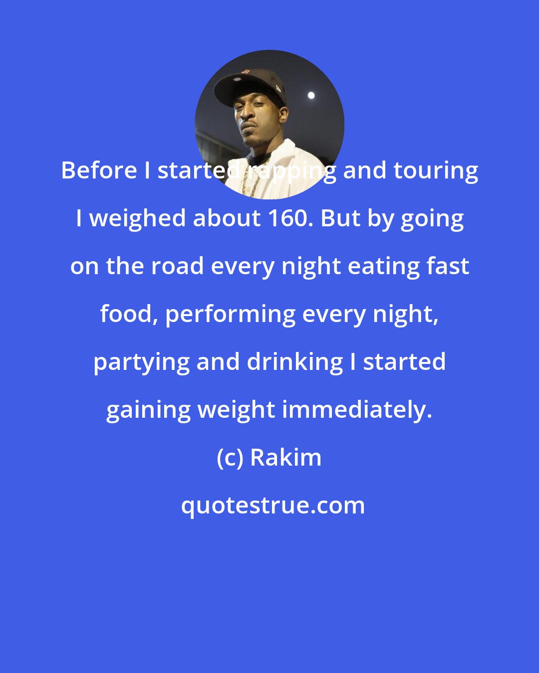 Rakim: Before I started rapping and touring I weighed about 160. But by going on the road every night eating fast food, performing every night, partying and drinking I started gaining weight immediately.