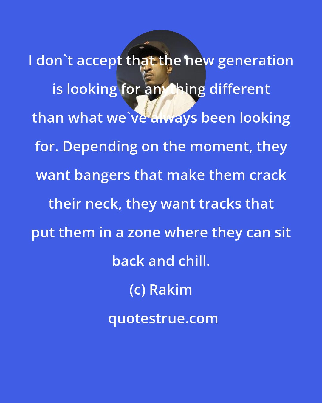 Rakim: I don't accept that the new generation is looking for anything different than what we've always been looking for. Depending on the moment, they want bangers that make them crack their neck, they want tracks that put them in a zone where they can sit back and chill.