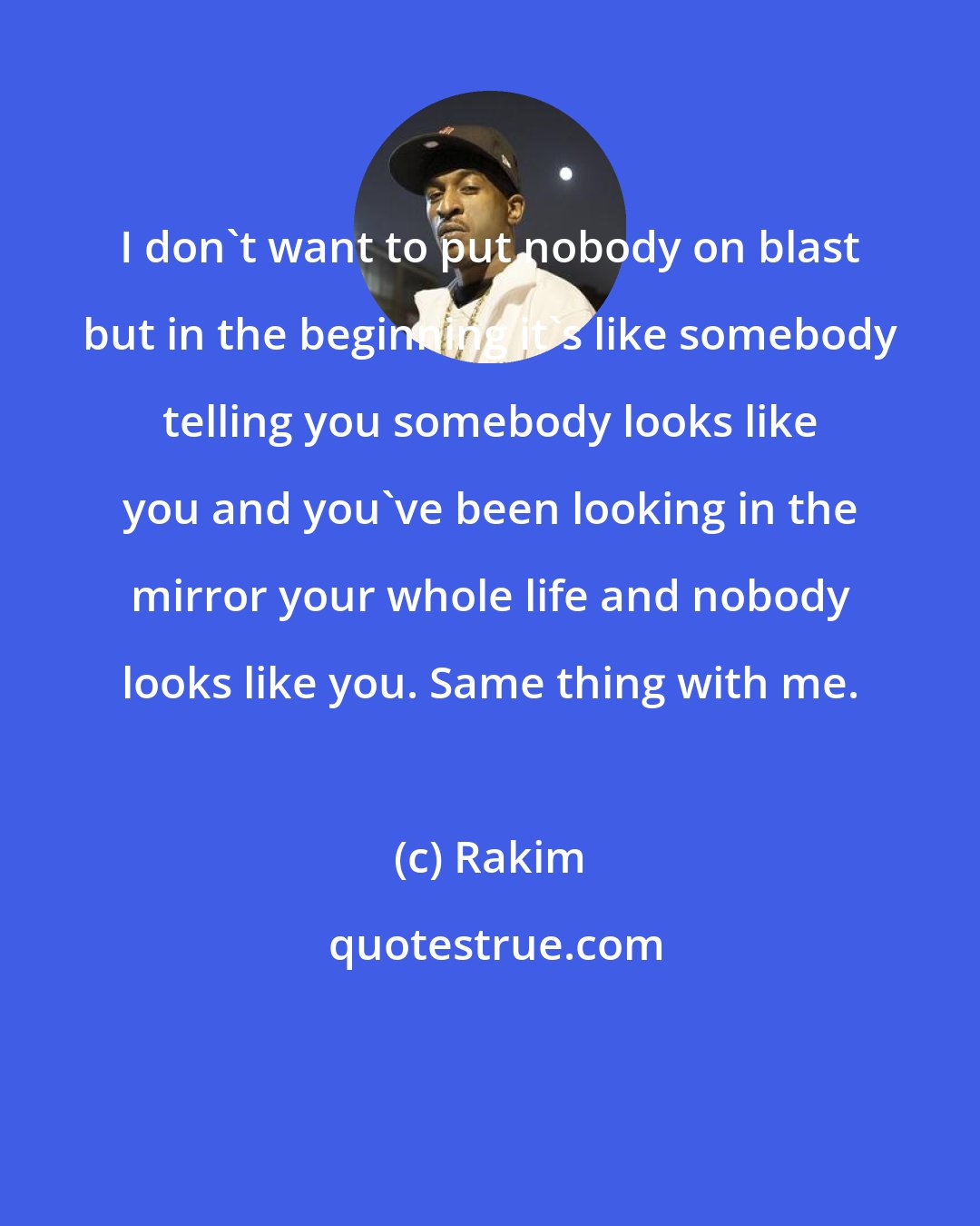 Rakim: I don't want to put nobody on blast but in the beginning it's like somebody telling you somebody looks like you and you've been looking in the mirror your whole life and nobody looks like you. Same thing with me.