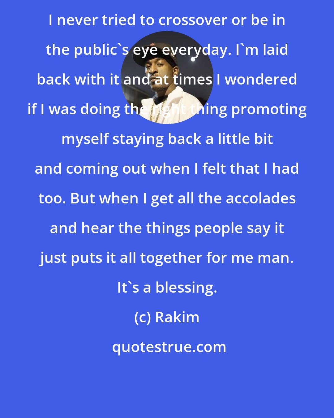 Rakim: I never tried to crossover or be in the public's eye everyday. I'm laid back with it and at times I wondered if I was doing the right thing promoting myself staying back a little bit and coming out when I felt that I had too. But when I get all the accolades and hear the things people say it just puts it all together for me man. It's a blessing.