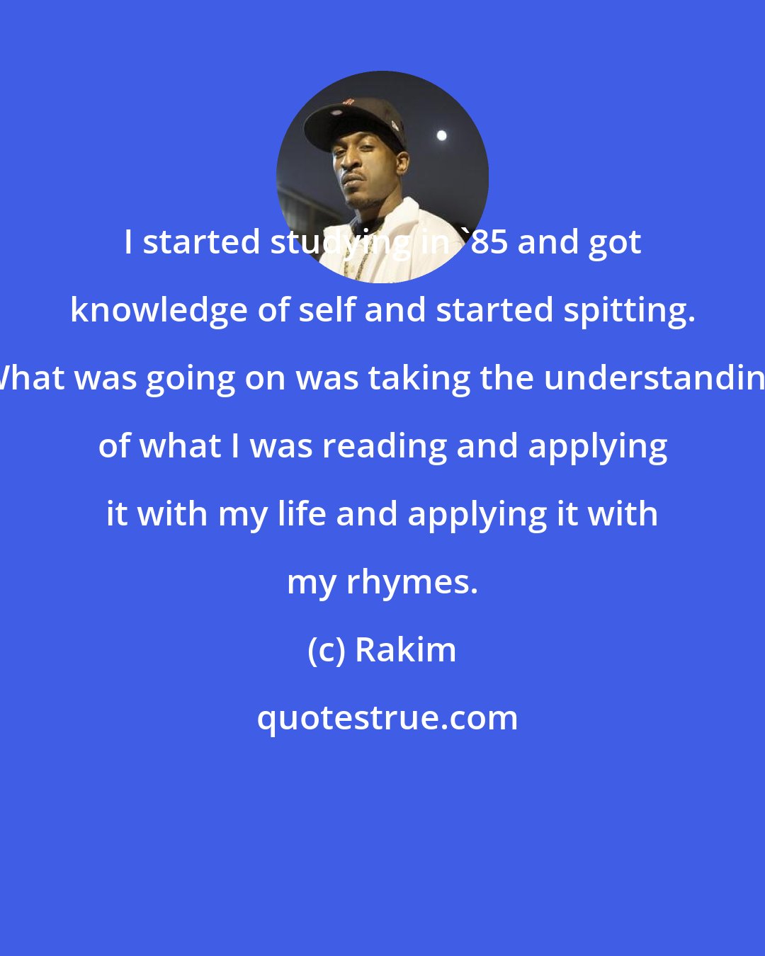 Rakim: I started studying in '85 and got knowledge of self and started spitting. What was going on was taking the understanding of what I was reading and applying it with my life and applying it with my rhymes.