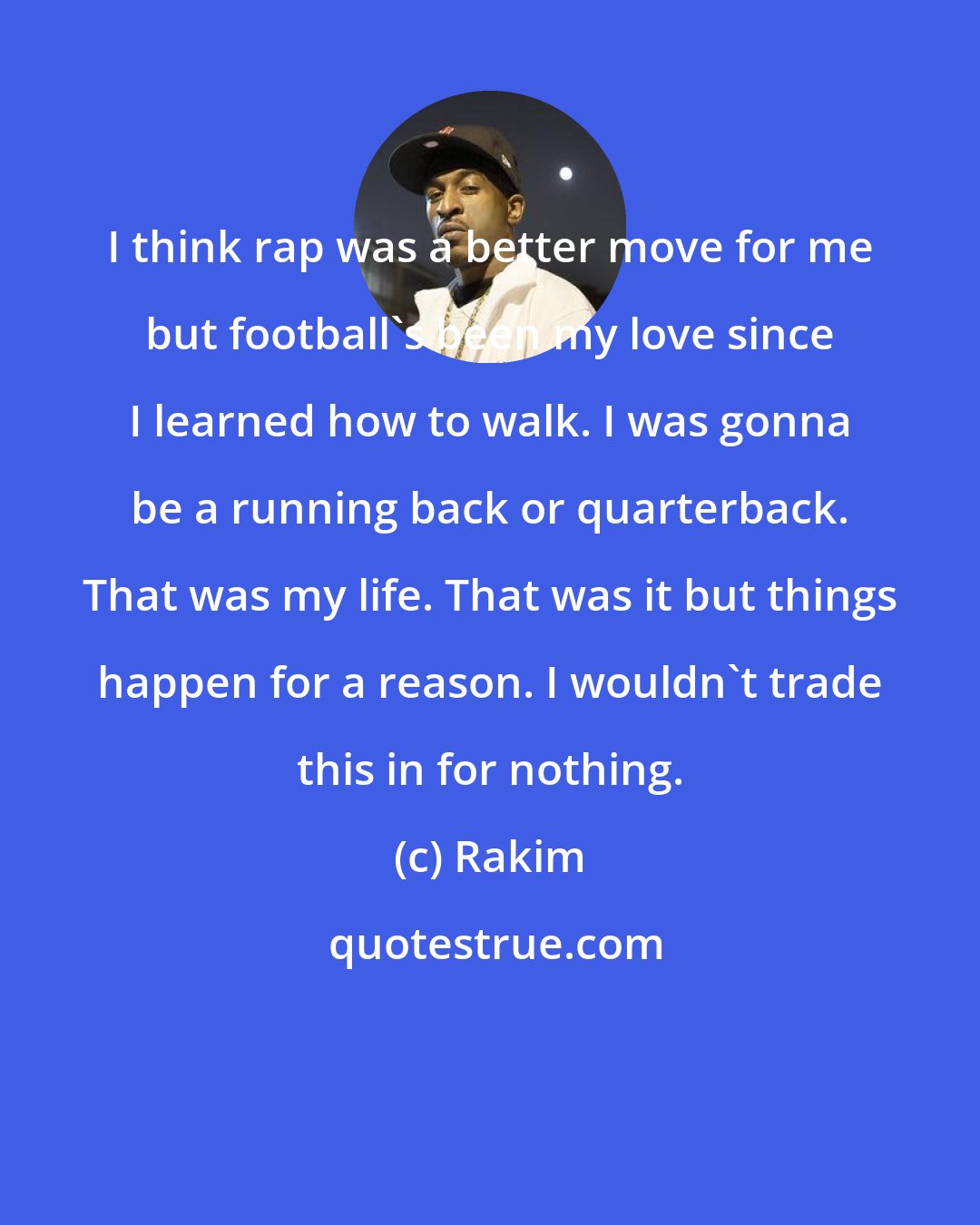 Rakim: I think rap was a better move for me but football's been my love since I learned how to walk. I was gonna be a running back or quarterback. That was my life. That was it but things happen for a reason. I wouldn't trade this in for nothing.