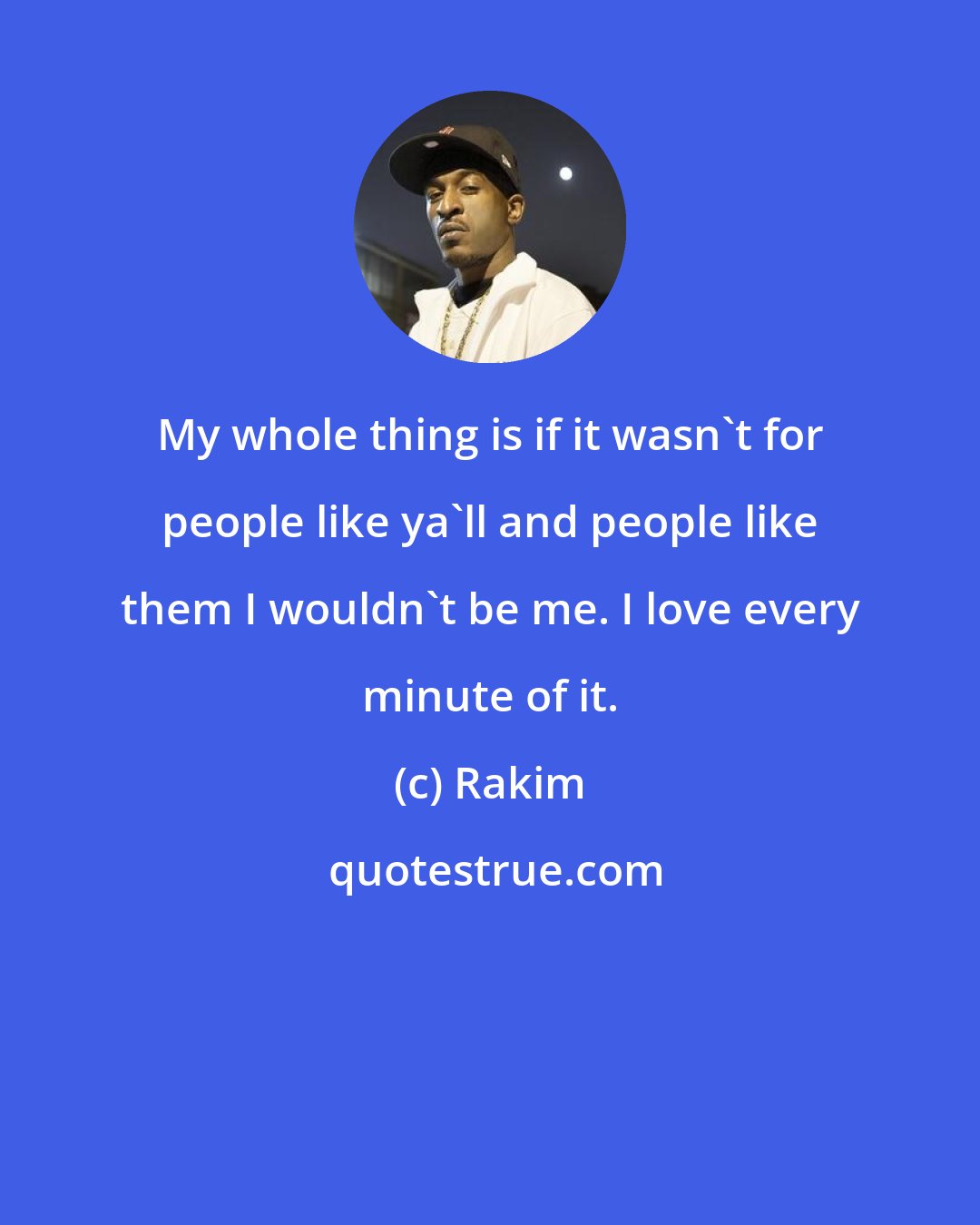 Rakim: My whole thing is if it wasn't for people like ya'll and people like them I wouldn't be me. I love every minute of it.