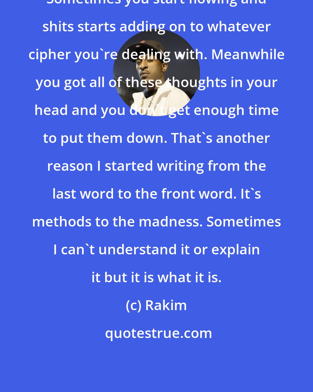 Rakim: Sometimes you start flowing and shits starts adding on to whatever cipher you're dealing with. Meanwhile you got all of these thoughts in your head and you don't get enough time to put them down. That's another reason I started writing from the last word to the front word. It's methods to the madness. Sometimes I can't understand it or explain it but it is what it is.