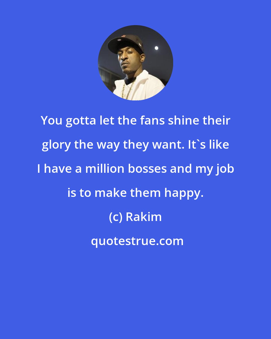 Rakim: You gotta let the fans shine their glory the way they want. It's like I have a million bosses and my job is to make them happy.