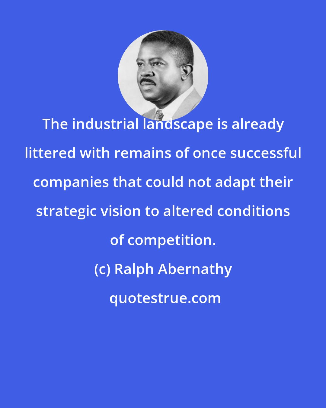 Ralph Abernathy: The industrial landscape is already littered with remains of once successful companies that could not adapt their strategic vision to altered conditions of competition.