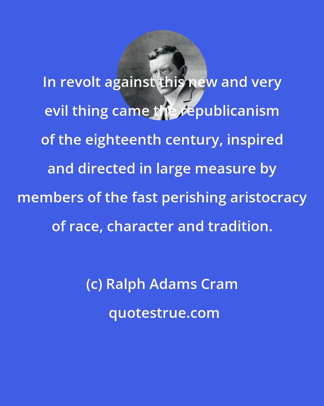 Ralph Adams Cram: In revolt against this new and very evil thing came the republicanism of the eighteenth century, inspired and directed in large measure by members of the fast perishing aristocracy of race, character and tradition.