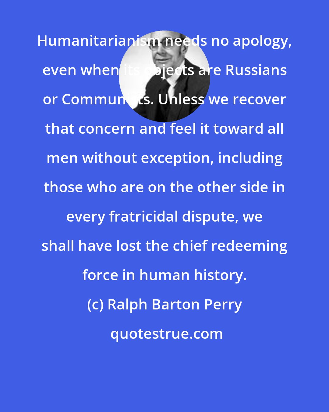 Ralph Barton Perry: Humanitarianism needs no apology, even when its objects are Russians or Communists. Unless we recover that concern and feel it toward all men without exception, including those who are on the other side in every fratricidal dispute, we shall have lost the chief redeeming force in human history.