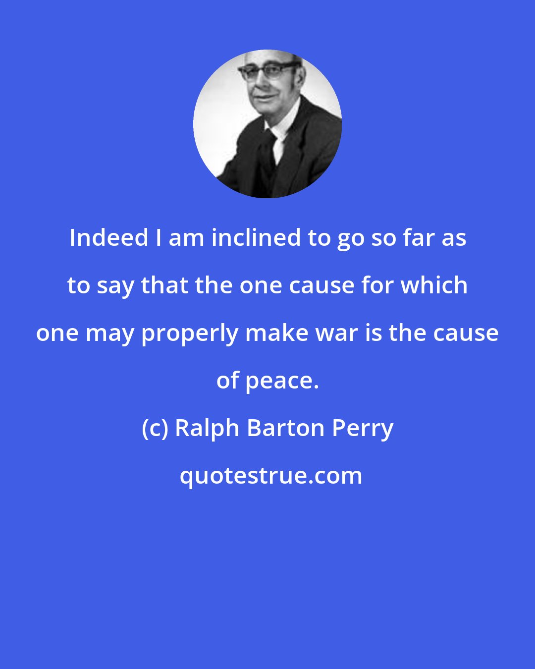 Ralph Barton Perry: Indeed I am inclined to go so far as to say that the one cause for which one may properly make war is the cause of peace.