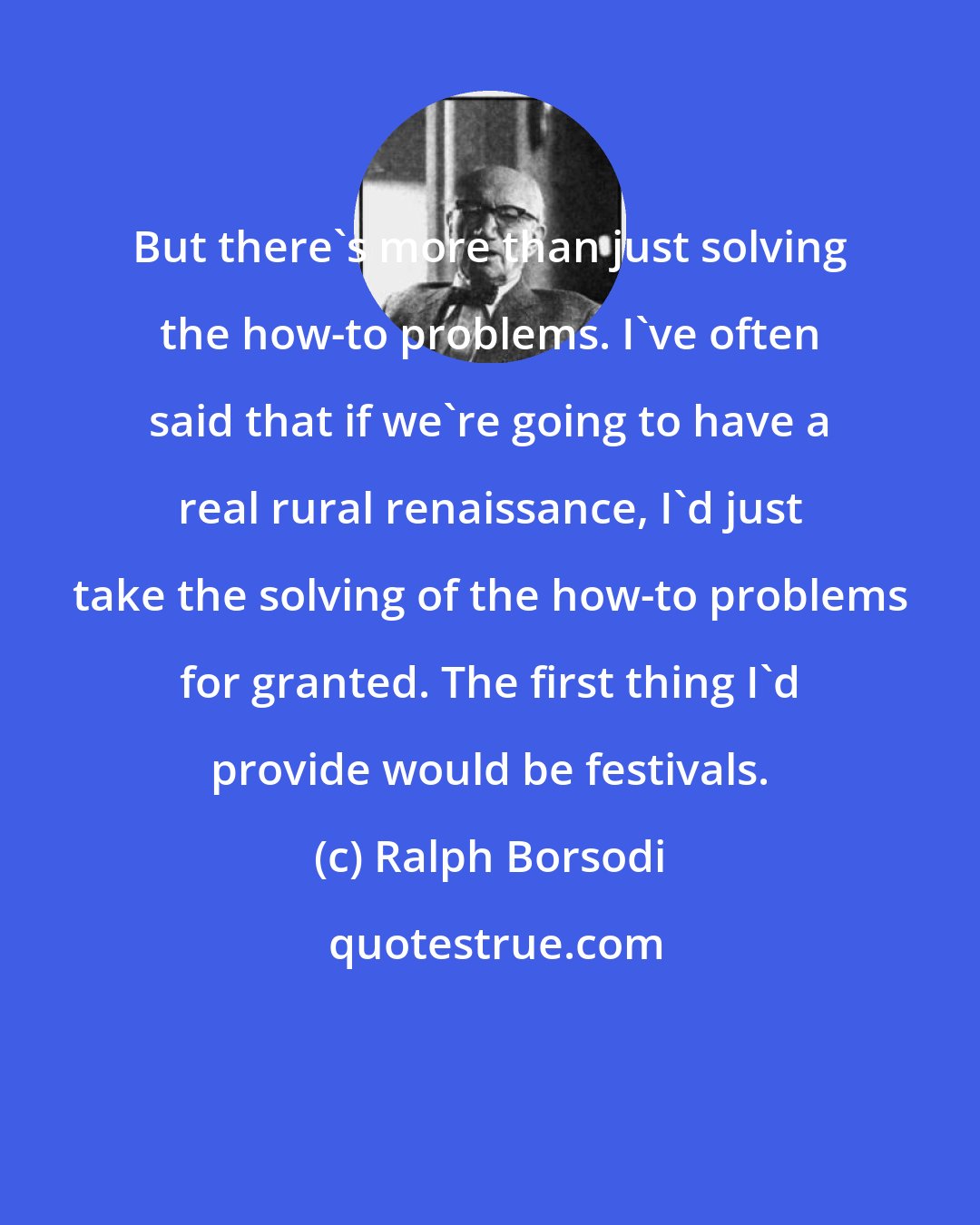 Ralph Borsodi: But there's more than just solving the how-to problems. I've often said that if we're going to have a real rural renaissance, I'd just take the solving of the how-to problems for granted. The first thing I'd provide would be festivals.