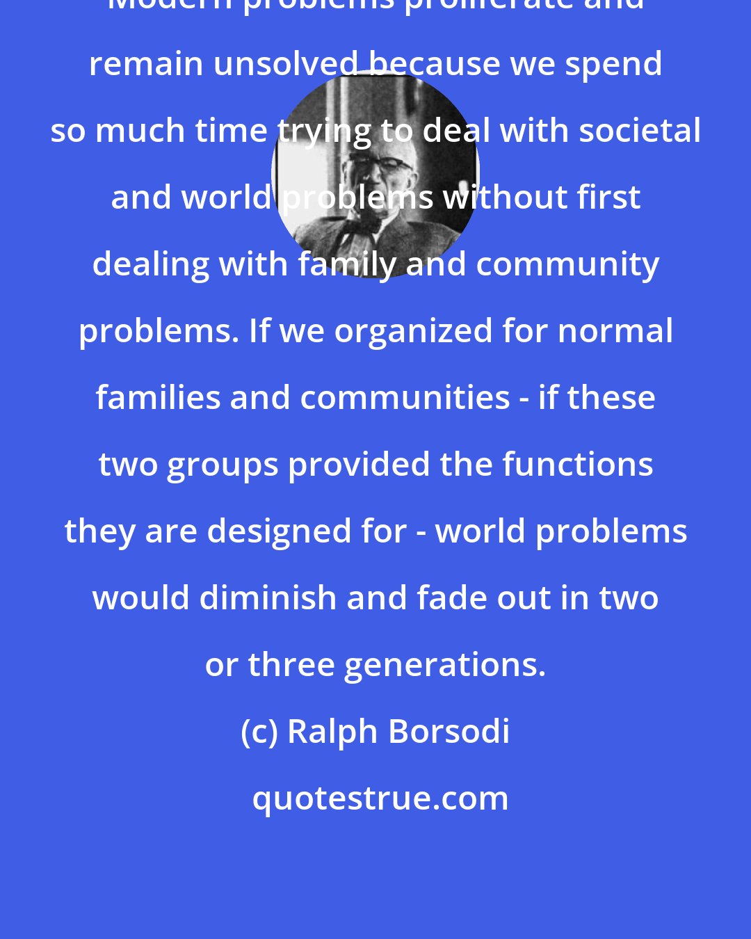 Ralph Borsodi: Modern problems proliferate and remain unsolved because we spend so much time trying to deal with societal and world problems without first dealing with family and community problems. If we organized for normal families and communities - if these two groups provided the functions they are designed for - world problems would diminish and fade out in two or three generations.