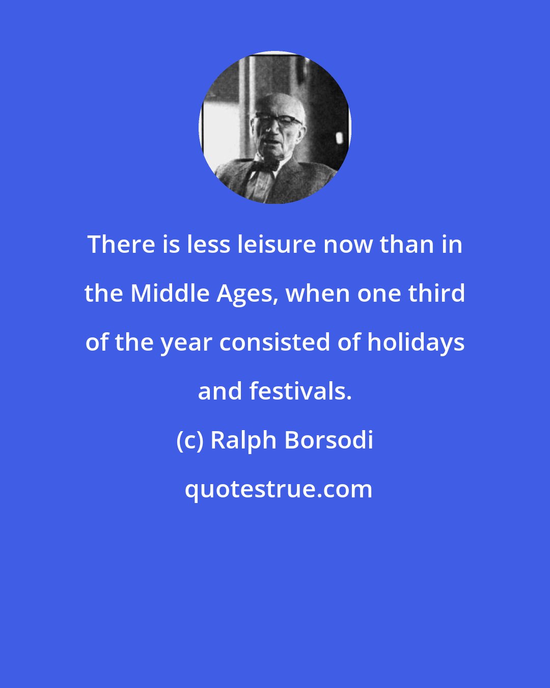 Ralph Borsodi: There is less leisure now than in the Middle Ages, when one third of the year consisted of holidays and festivals.