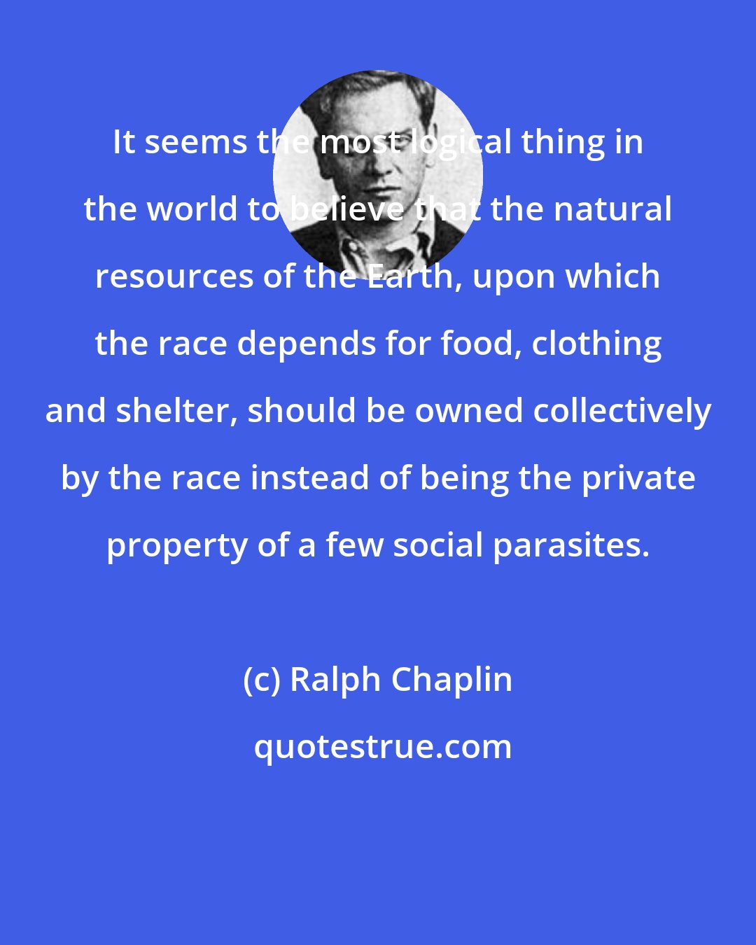 Ralph Chaplin: It seems the most logical thing in the world to believe that the natural resources of the Earth, upon which the race depends for food, clothing and shelter, should be owned collectively by the race instead of being the private property of a few social parasites.