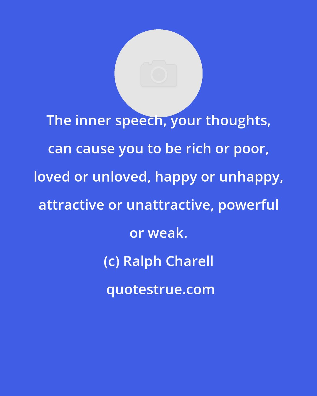 Ralph Charell: The inner speech, your thoughts, can cause you to be rich or poor, loved or unloved, happy or unhappy, attractive or unattractive, powerful or weak.