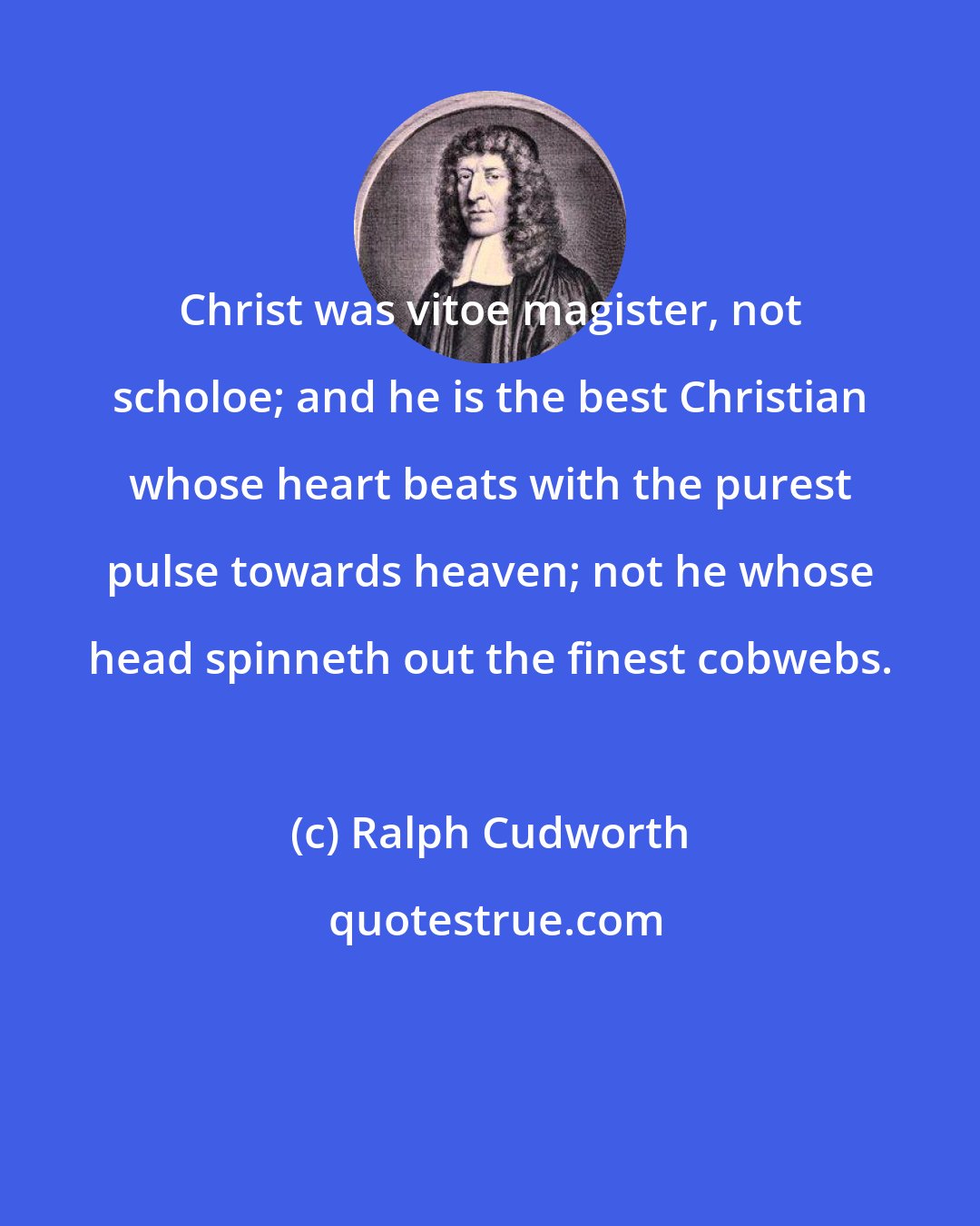 Ralph Cudworth: Christ was vitoe magister, not scholoe; and he is the best Christian whose heart beats with the purest pulse towards heaven; not he whose head spinneth out the finest cobwebs.