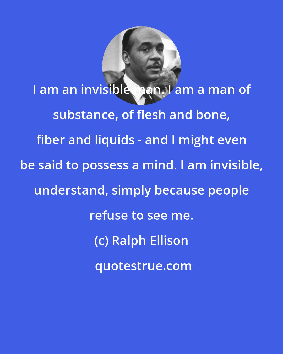 Ralph Ellison: I am an invisible man. I am a man of substance, of flesh and bone, fiber and liquids - and I might even be said to possess a mind. I am invisible, understand, simply because people refuse to see me.