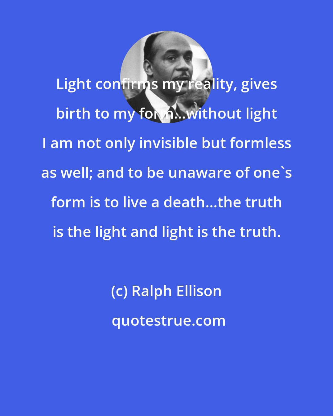 Ralph Ellison: Light confirms my reality, gives birth to my form...without light I am not only invisible but formless as well; and to be unaware of one's form is to live a death...the truth is the light and light is the truth.