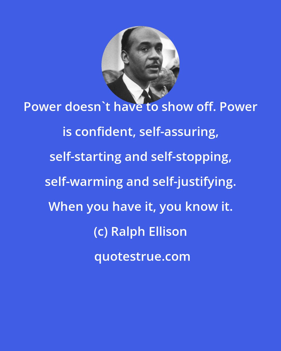 Ralph Ellison: Power doesn't have to show off. Power is confident, self-assuring, self-starting and self-stopping, self-warming and self-justifying. When you have it, you know it.