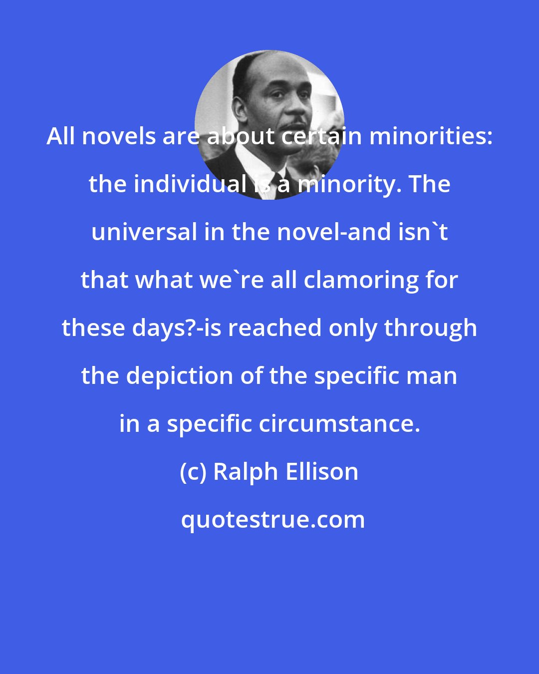 Ralph Ellison: All novels are about certain minorities: the individual is a minority. The universal in the novel-and isn't that what we're all clamoring for these days?-is reached only through the depiction of the specific man in a specific circumstance.