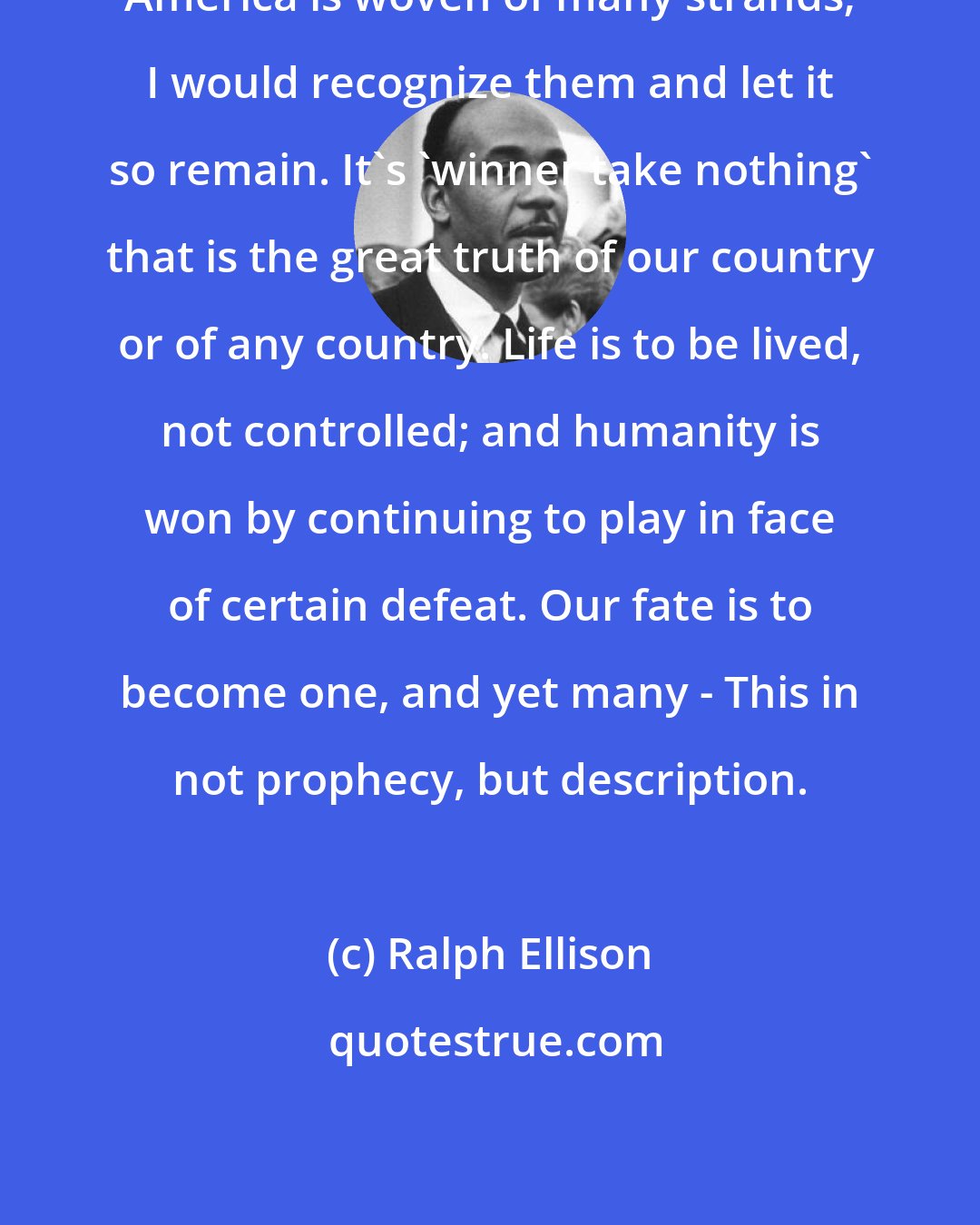 Ralph Ellison: America is woven of many strands; I would recognize them and let it so remain. It's 'winner take nothing' that is the great truth of our country or of any country. Life is to be lived, not controlled; and humanity is won by continuing to play in face of certain defeat. Our fate is to become one, and yet many - This in not prophecy, but description.