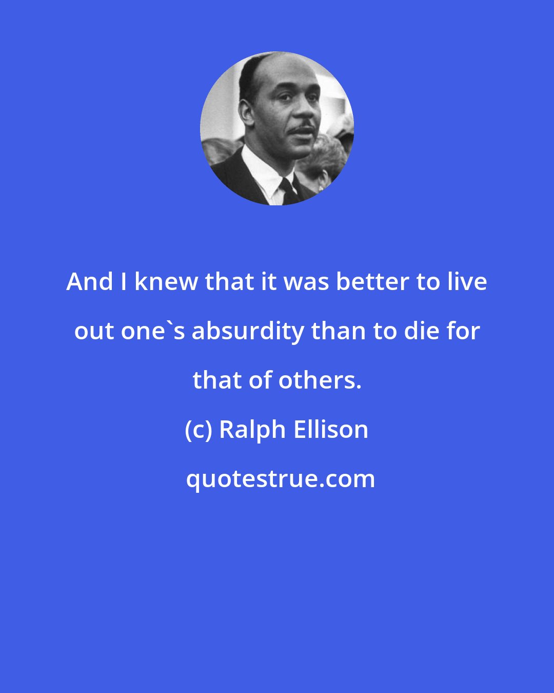 Ralph Ellison: And I knew that it was better to live out one's absurdity than to die for that of others.