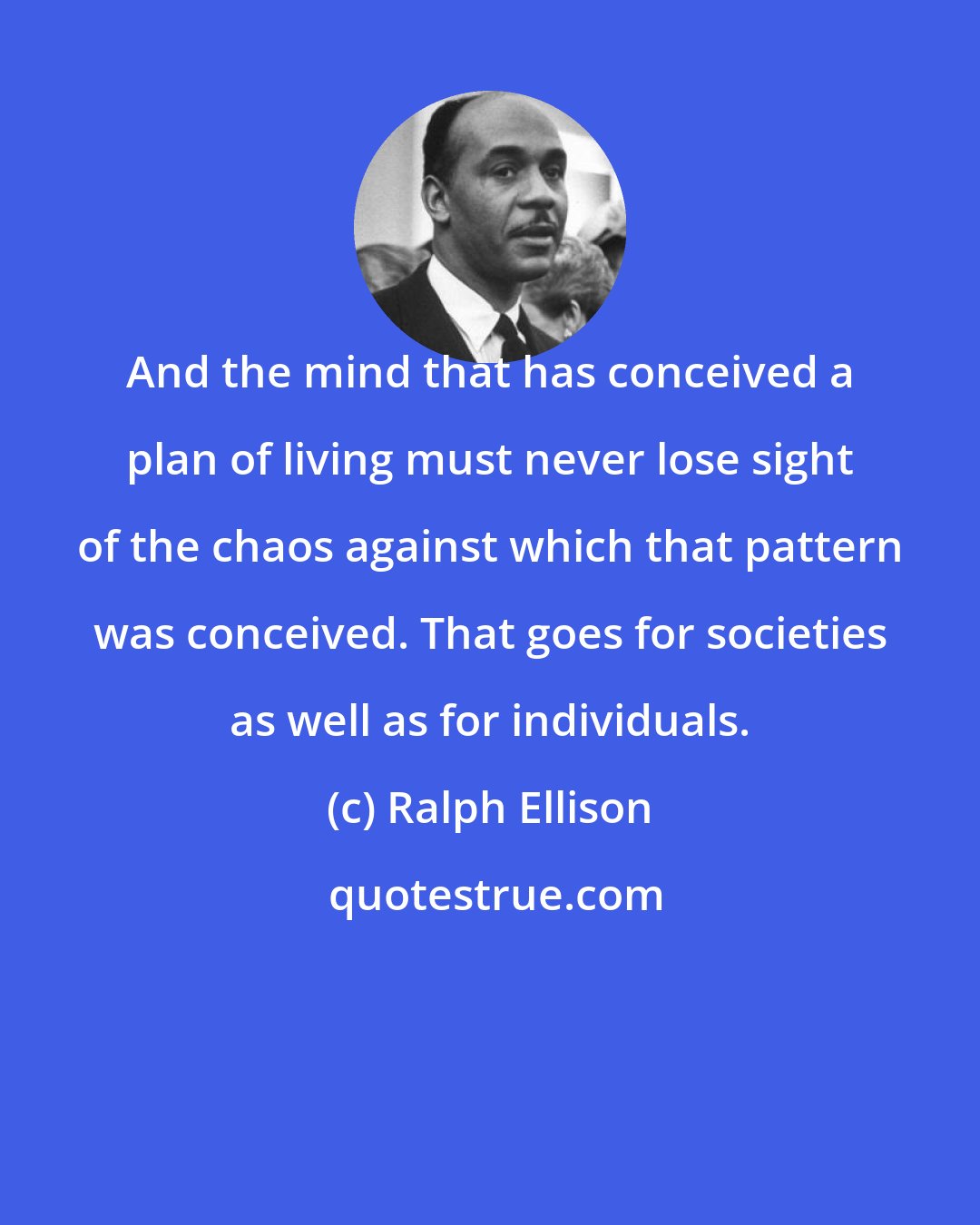 Ralph Ellison: And the mind that has conceived a plan of living must never lose sight of the chaos against which that pattern was conceived. That goes for societies as well as for individuals.