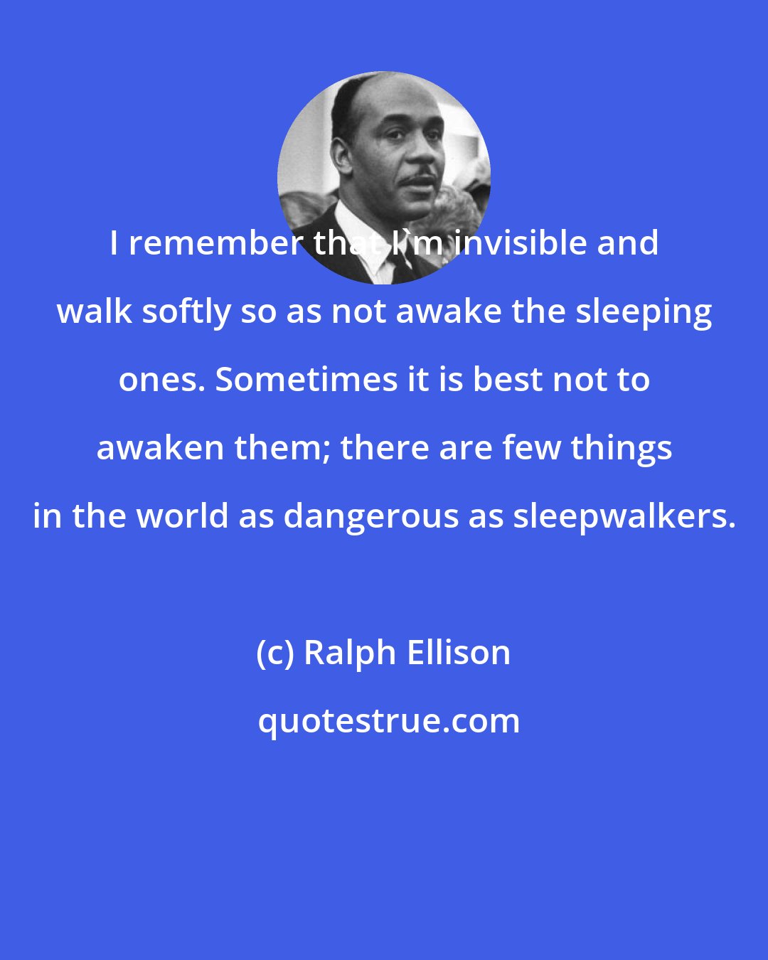 Ralph Ellison: I remember that I'm invisible and walk softly so as not awake the sleeping ones. Sometimes it is best not to awaken them; there are few things in the world as dangerous as sleepwalkers.