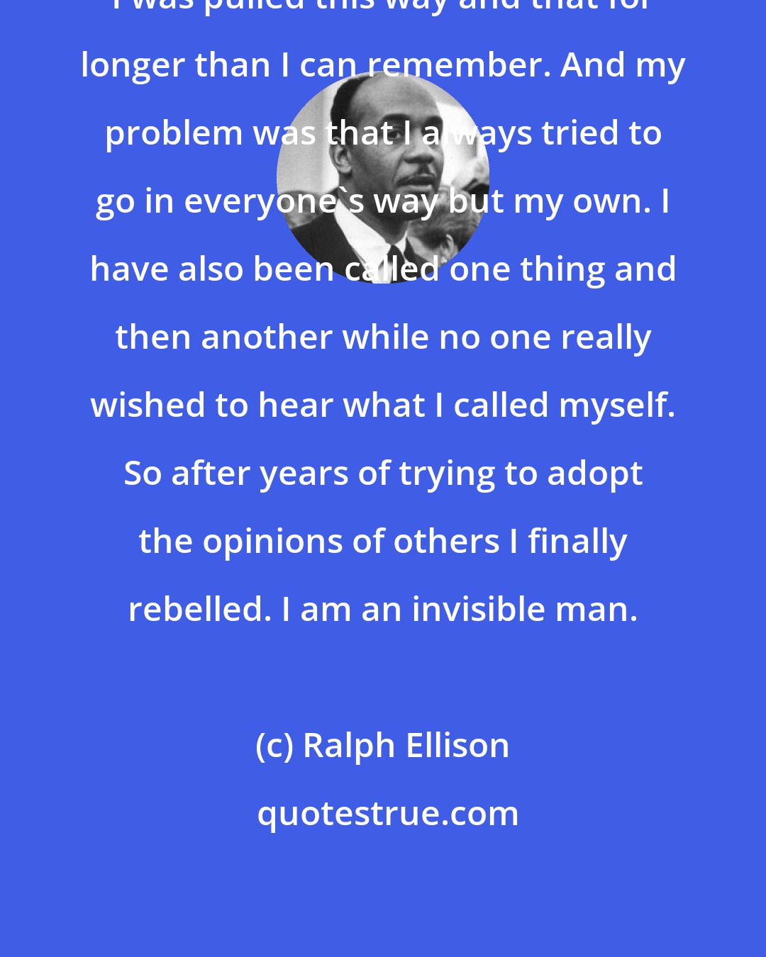 Ralph Ellison: I was pulled this way and that for longer than I can remember. And my problem was that I always tried to go in everyone's way but my own. I have also been called one thing and then another while no one really wished to hear what I called myself. So after years of trying to adopt the opinions of others I finally rebelled. I am an invisible man.