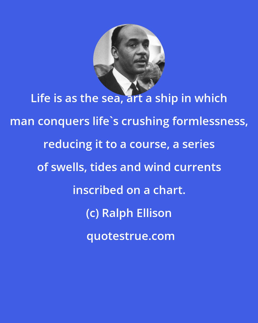 Ralph Ellison: Life is as the sea, art a ship in which man conquers life's crushing formlessness, reducing it to a course, a series of swells, tides and wind currents inscribed on a chart.